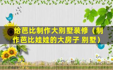 给芭比制作大别墅装修（制作芭比娃娃的大房子 别墅）